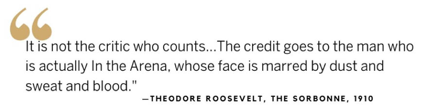 Theodore Roosevelt quote: It is not the critic who counts ... The credit goes to the man who is actually In the Arena, whose face is marred by dust and sweat and blood.