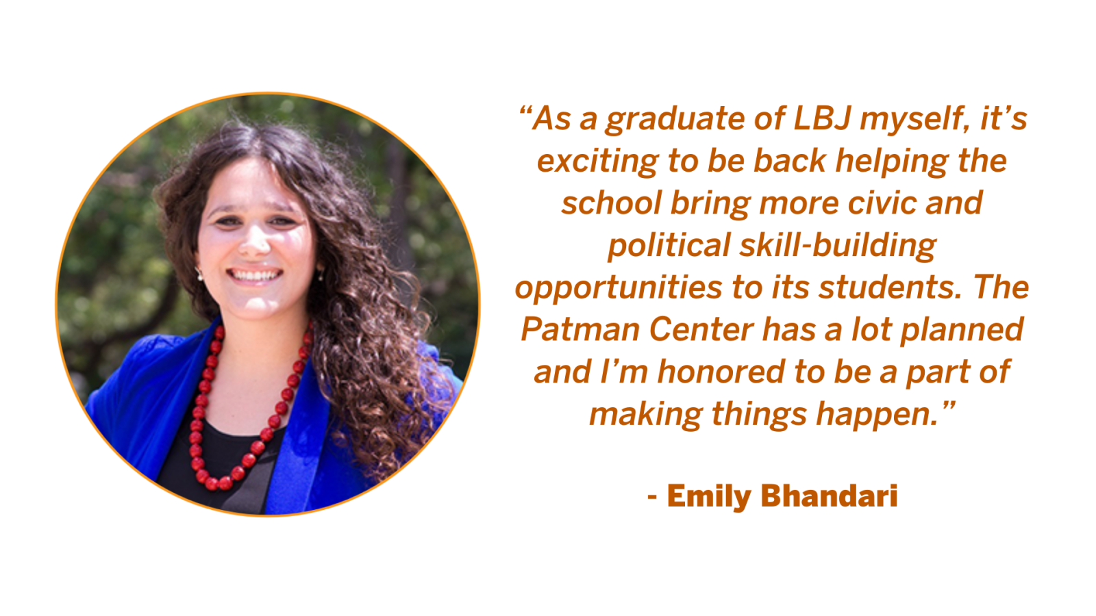 Emily Bhandari, Executive Director of The Patman Center for Civic and Political Engagement at the LBJ School of Public Affairs. Emily Bhandari Quote: “As a graduate of LBJ myself, it’s exciting to be back helping the school bring more civic and political skill-building opportunities to its students. The Patman Center has a lot planned and I’m honored to be a part of making things happen.”