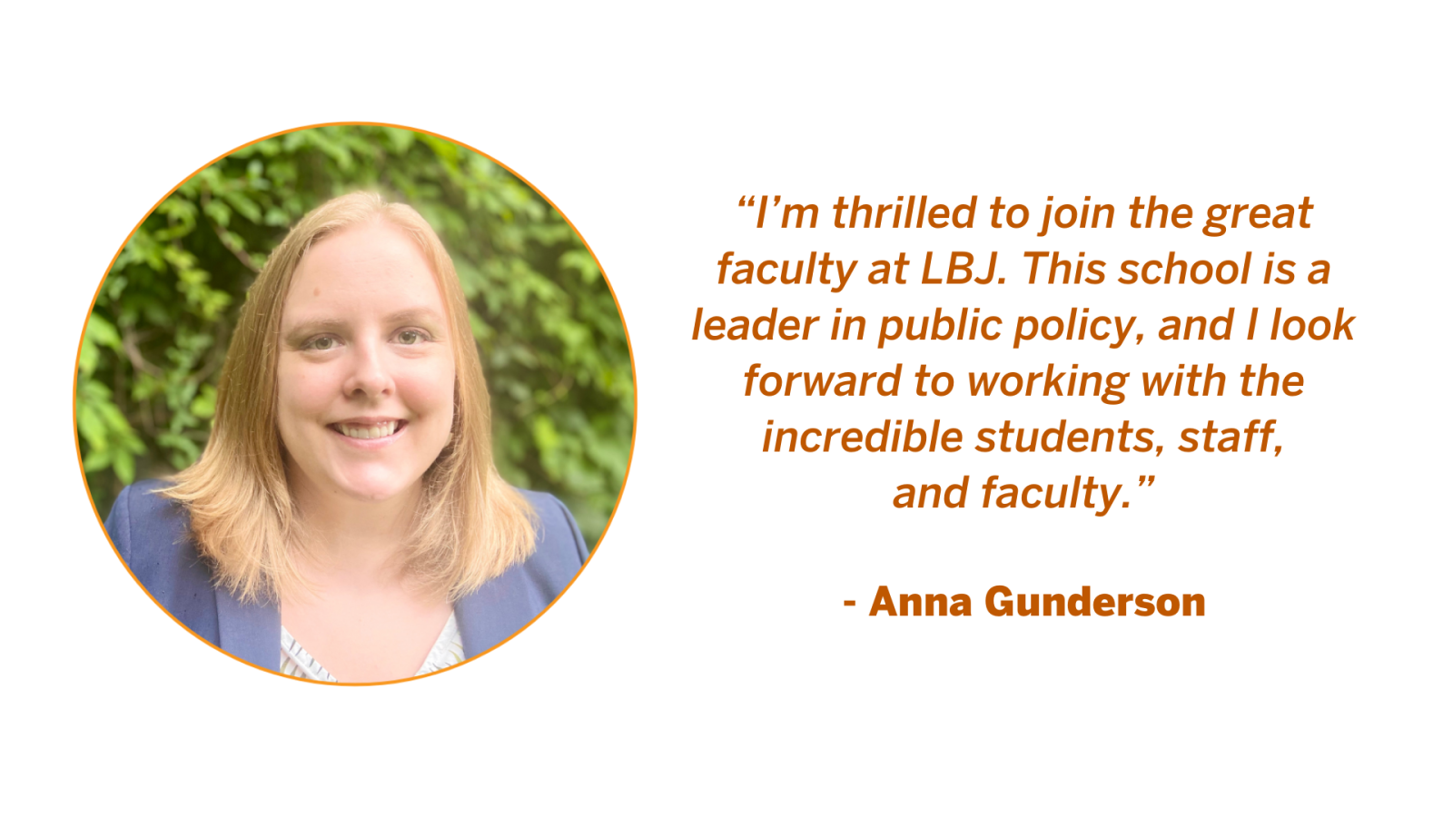 Associate Professor Anna Gunderson quote: “I’m thrilled to join the great faculty at LBJ. This school is a leader in public policy, and I look forward to working with the incredible students, staff, and faculty.”