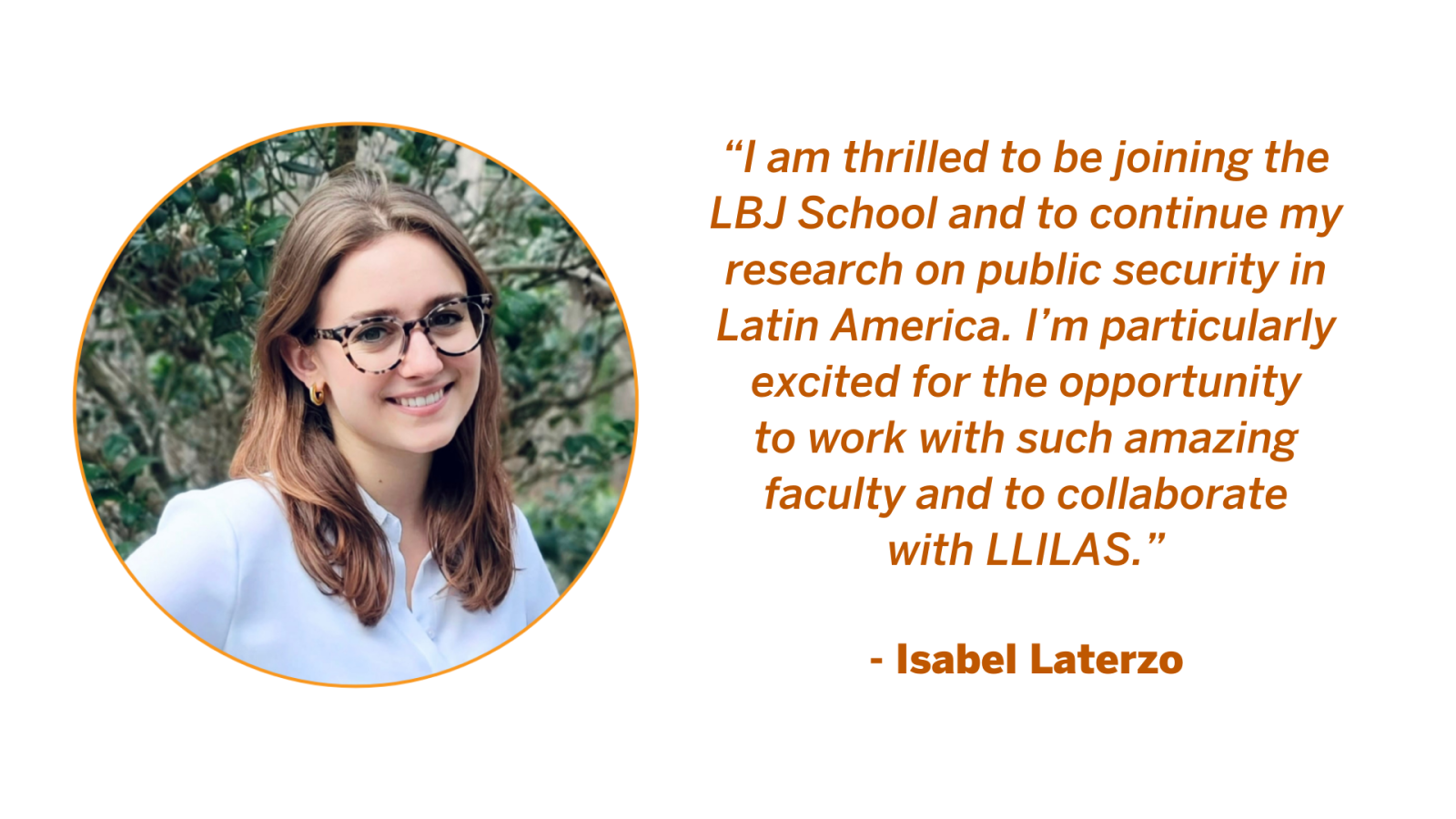 Isabel Laterzo, Postdoctoral Fellow at the LBJ School of Public Affairs. Isabel Laterzo Quote: “I am thrilled to be joining the LBJ School and to continue my research on public security in Latin America. I’m particularly excited for the opportunity to work with such amazing faculty and to collaborate with LLILAS.”