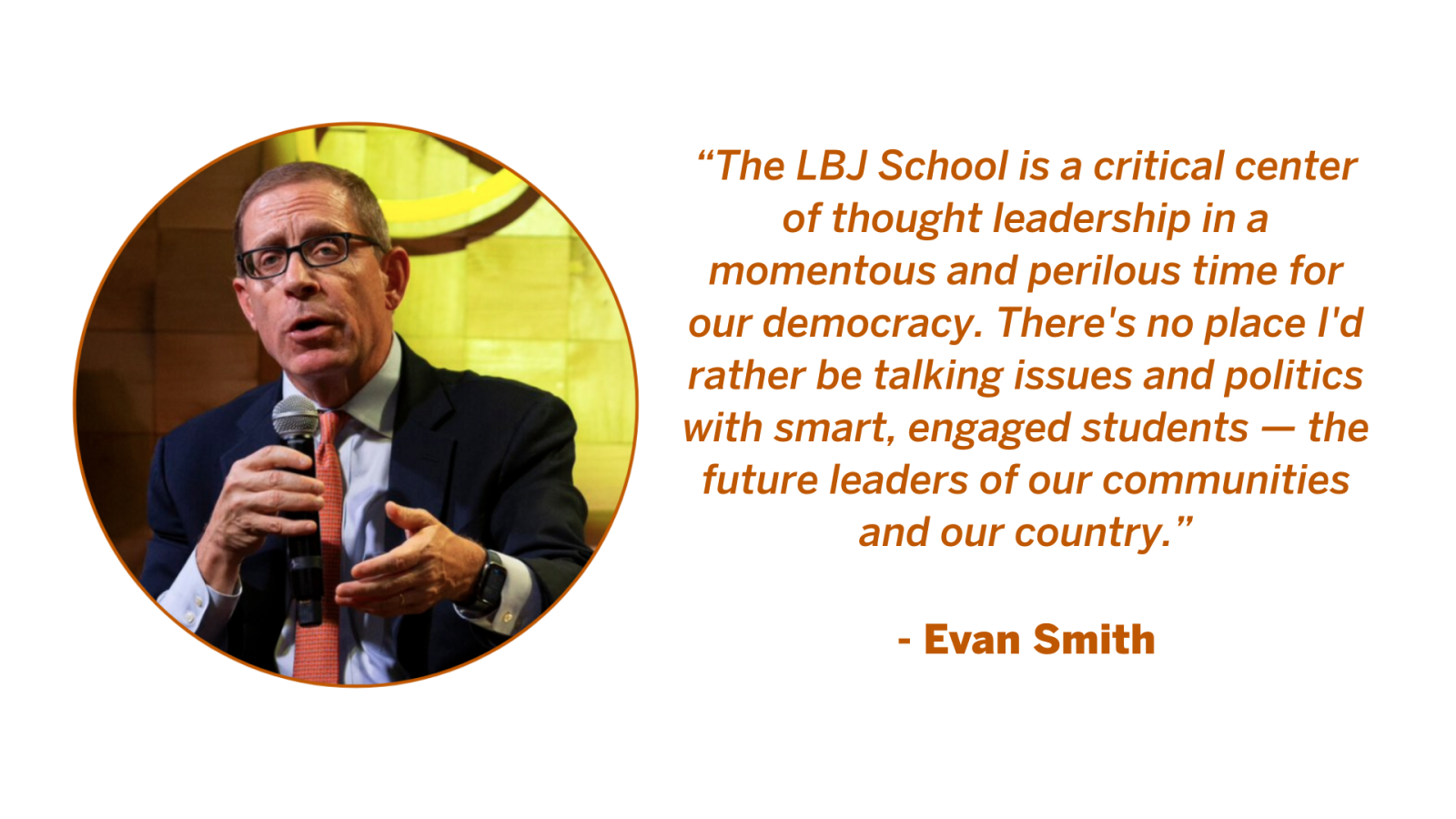Evan Smith, Professor of Practice at the LBJ School of Public Affairs Evan Smith Quote: “The LBJ School is a critical center of thought leadership in a momentous and perilous time for our democracy. There's no place I'd rather be talking issues and politics with smart, engaged students — the future leaders of our communities and our country.”