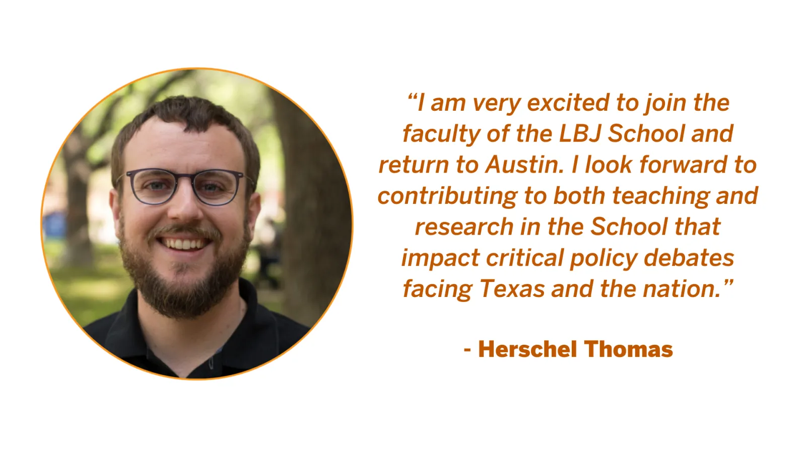 Associate Professor Herschel Thomas Quote: “I am very excited to join the faculty of the LBJ School and return to Austin. I look forward to contributing to both teaching and research in the School that impact critical policy debates facing Texas and the nation.”